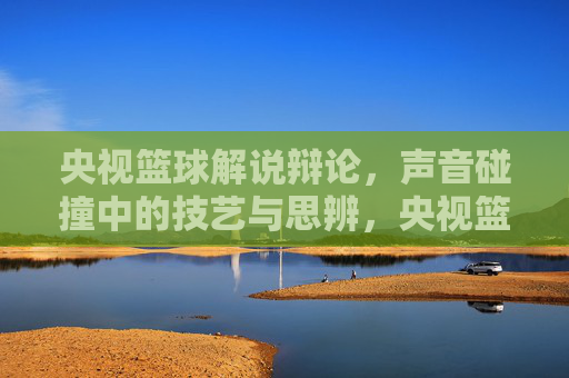 央视篮球解说辩论，声音碰撞中的技艺与思辨，央视篮球解说辩论，声音碰撞中的技艺与思辨