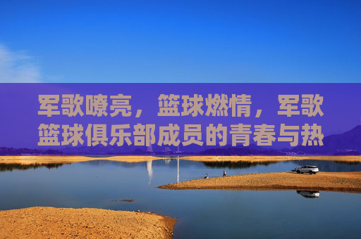 军歌嘹亮，篮球燃情，军歌篮球俱乐部成员的青春与热血，军歌嘹亮，篮球燃情，军歌篮球俱乐部成员的青春热血