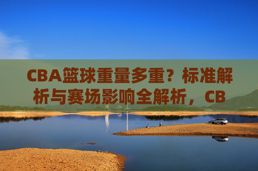 CBA篮球重量多重?标准解析与赛场影响全解析,CBA篮球重量标准解析,赛场影响全解析