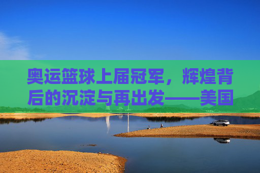奥运篮球上届冠军，辉煌背后的沉淀与再出发——美国男篮的冠军荣光与挑战之路，奥运篮球上届冠军，辉煌背后的沉淀与再出发——美国男篮的冠军荣光与挑战之路