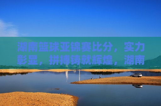 湖南篮球亚锦赛比分,实力彰显,拼搏铸就辉煌,湖南篮球亚锦赛比分,实力彰显,拼搏铸就辉煌