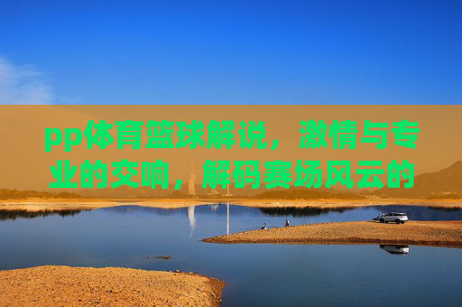 pp体育篮球解说，激情与专业的交响，解码赛场风云的每一个细节，pp体育篮球解说，激情与专业的交响，解码赛场风云的每一个细节