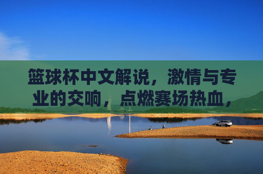 篮球杯中文解说，激情与专业的交响，点燃赛场热血，篮球杯中文解说，激情与专业的交响，点燃赛场热血