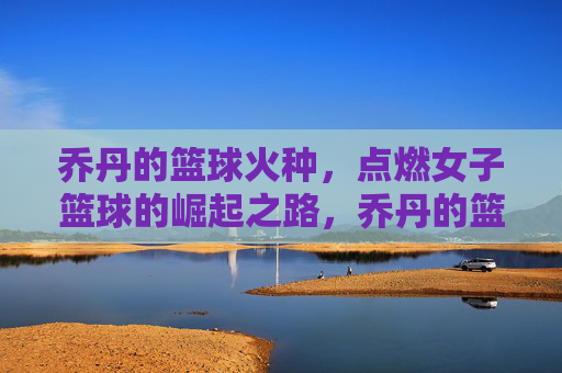 乔丹的篮球火种,点燃女子篮球的崛起之路,乔丹的篮球火种,点燃女子篮球的崛起之路