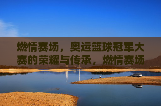 燃情赛场，奥运篮球冠军大赛的荣耀与传承，燃情赛场，奥运篮球冠军大赛的荣耀与传承