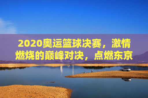 2020奥运篮球决赛,激情燃烧的巅峰对决,点燃东京的体育火焰,2020奥运篮球决赛,激情燃烧的巅峰对决,点燃东京体育火焰