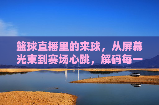 篮球直播里的来球，从屏幕光束到赛场心跳，解码每一次投篮的激情，篮球直播里的来球，从屏幕光束到赛场心跳，解码每一次投篮的激情