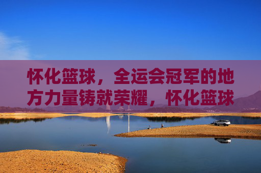 怀化篮球，全运会冠军的地方力量铸就荣耀，怀化篮球，全运会冠军的地方力量铸就荣耀