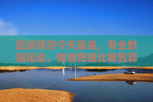 篮球预测今天最准，专业数据驱动，精准把握比赛胜算，篮球预测今日最准，专业数据驱动，精准把握比赛胜算