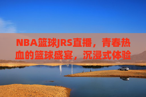 NBA篮球JRS直播，青春热血的篮球盛宴，沉浸式体验赛场激情，NBA JRS直播，青春热血篮球盛宴，沉浸式感受赛场激情