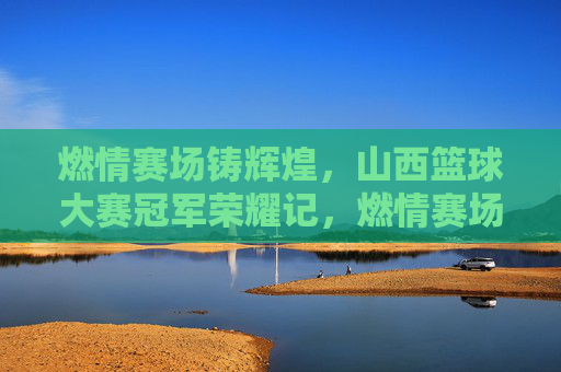 燃情赛场铸辉煌，山西篮球大赛冠军荣耀记，燃情赛场铸辉煌，山西篮球大赛冠军荣耀记