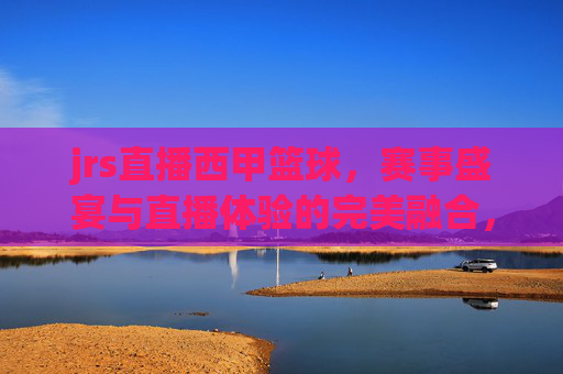 jrs直播西甲篮球,赛事盛宴与直播体验的完美融合,jrs直播西甲篮球,赛事盛宴与直播体验的完美融合