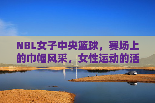 NBL女子中央篮球，赛场上的巾帼风采，女性运动的活力新篇，NBL女子篮球赛场，巾帼风采闪耀，谱写女性运动活力新篇