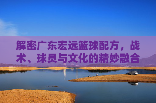 解密广东宏远篮球配方,战术、球员与文化的精妙融合,解密广东宏远篮球配方,战术、球员与文化的精妙融合