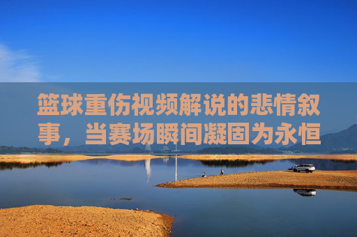 篮球重伤视频解说的悲情叙事,当赛场瞬间凝固为永恒的伤痛,赛场凝固的伤痛,篮球重伤视频解说的悲情叙事