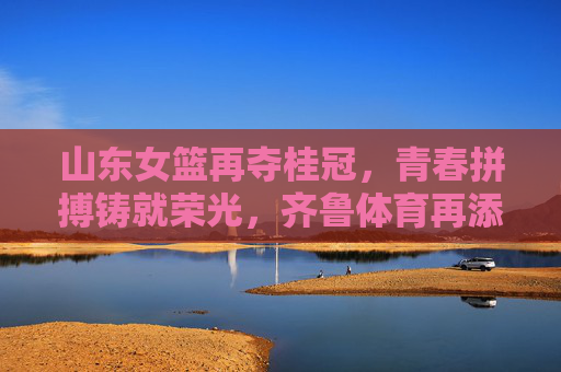 山东女篮再夺桂冠,青春拼搏铸就荣光,齐鲁体育再添新辉,山东女篮再夺桂冠,青春拼搏铸就荣光,齐鲁体育再添新辉