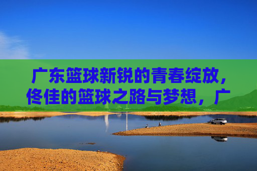 广东篮球新锐的青春绽放,佟佳的篮球之路与梦想,广东篮球新锐青春绽放,佟佳的篮球之路与梦想