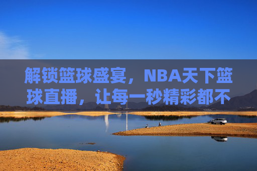 解锁篮球盛宴，NBA天下篮球直播，让每一秒精彩都不错过，NBA天下篮球直播，解锁篮球盛宴，让每一秒精彩都不错过
