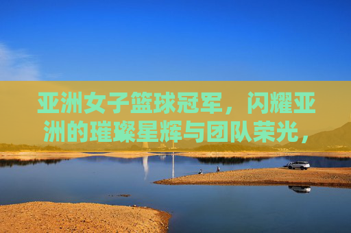 亚洲女子篮球冠军，闪耀亚洲的璀璨星辉与团队荣光，亚洲女子篮球冠军，闪耀亚洲的璀璨星辉与团队荣光