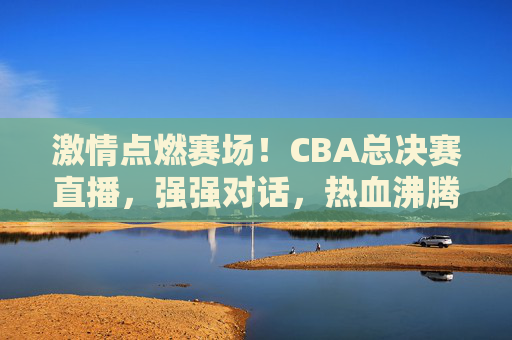 激情点燃赛场！CBA总决赛直播，强强对话，热血沸腾的篮球盛宴，激情点燃赛场！CBA总决赛直播，强强对话，热血沸腾的篮球盛宴