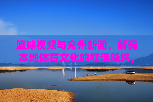 篮球视频与兖州新闻，解码本地体育文化的鲜活脉络，篮球视频与兖州新闻，解码本地体育文化的鲜活脉络