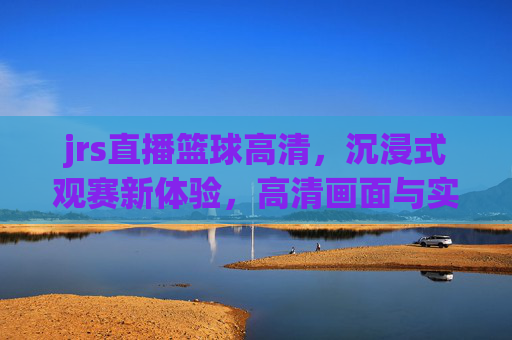 jrs直播篮球高清，沉浸式观赛新体验，高清画面与实时互动的完美结合，JRS直播篮球高清，沉浸式观赛新体验，高清画面与实时互动的完美结合