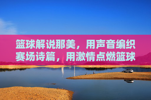 篮球解说那美,用声音编织赛场诗篇,用激情点燃篮球热情,篮球解说那美,以声音编织赛场诗篇,以激情点燃篮球热情
