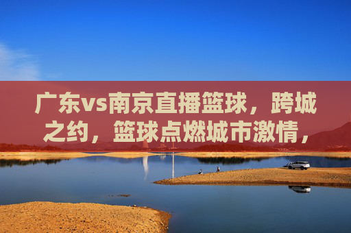 广东vs南京直播篮球,跨城之约,篮球点燃城市激情,广东vs南京直播篮球,跨城之约,篮球点燃城市激情