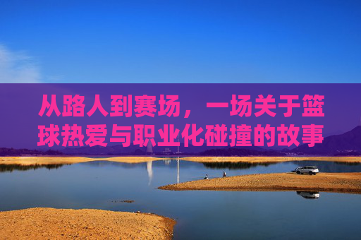 从路人到赛场,一场关于篮球热爱与职业化碰撞的故事