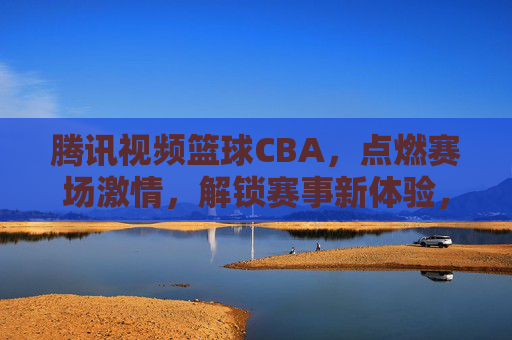 腾讯视频篮球CBA，点燃赛场激情，解锁赛事新体验，腾讯视频篮球CBA，点燃赛场激情，解锁赛事新体验