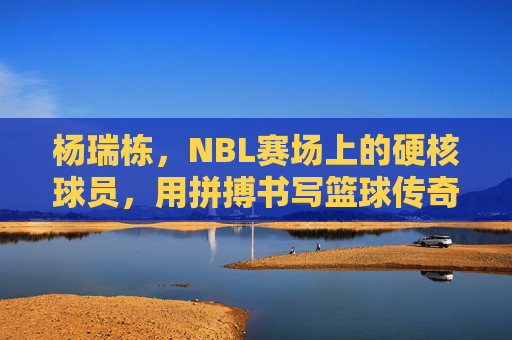 杨瑞栋，NBL赛场上的硬核球员，用拼搏书写篮球传奇，杨瑞栋，NBL赛场硬核球员，以拼搏书写篮球传奇