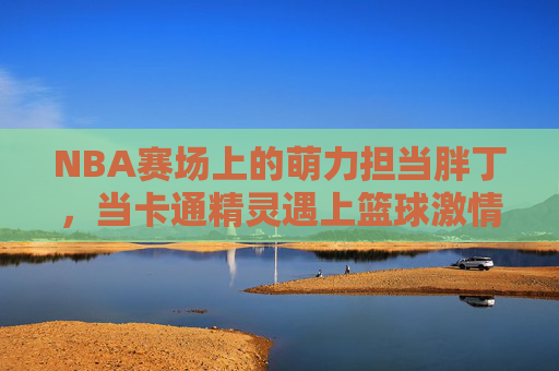 NBA赛场上的萌力担当胖丁，当卡通精灵遇上篮球激情，NBA赛场上的萌力担当胖丁，当卡通精灵遇上篮球激情
