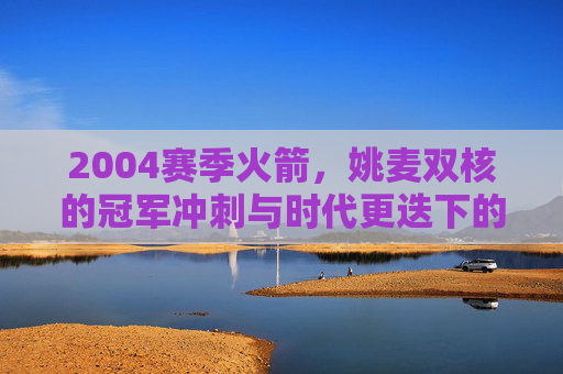 2004赛季火箭，姚麦双核的冠军冲刺与时代更迭下的阵痛，2004赛季火箭，姚麦双核的冠军冲刺与时代更迭下的阵痛