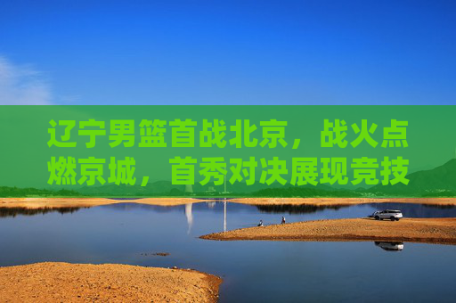 辽宁男篮首战北京,战火点燃京城,首秀对决展现竞技魅力与团队风采,辽宁男篮首战北京,战火点燃京城,首秀对决展现竞技魅力与团队风采