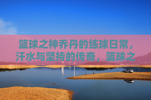 篮球之神乔丹的练球日常,汗水与坚持的传奇,篮球之神乔丹的练球日常,汗水与坚持的传奇