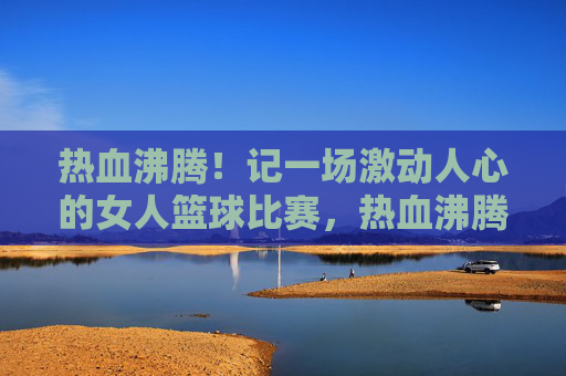 热血沸腾！记一场激动人心的女人篮球比赛，热血沸腾！记一场激动人心的女人篮球比赛