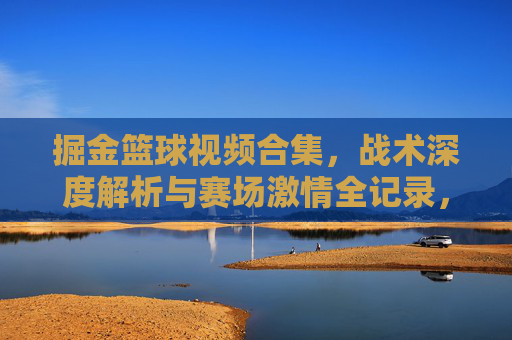 掘金篮球视频合集,战术深度解析与赛场激情全记录,掘金篮球视频合集,战术深度解析与赛场激情全记录