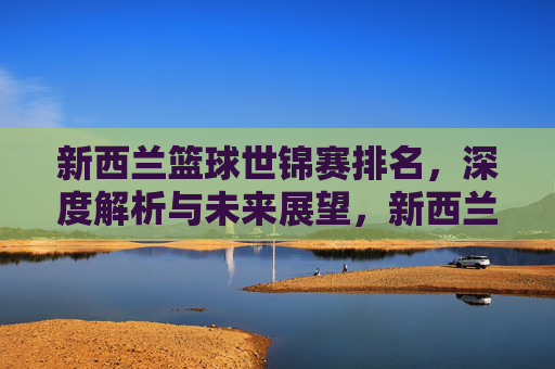 新西兰篮球世锦赛排名，深度解析与未来展望，新西兰篮球世锦赛排名深度解析及未来展望