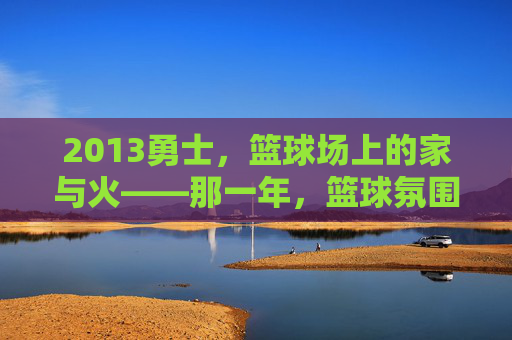 2013勇士，篮球场上的家与火——那一年，篮球氛围的纯粹与炽热，2013勇士，篮球场上的家与火——那一年，篮球氛围的纯粹与炽热