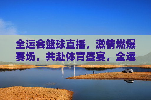 全运会篮球直播，激情燃爆赛场，共赴体育盛宴，全运会篮球直播，激情燃爆赛场，共赴体育盛宴