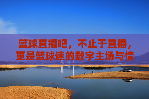 篮球直播吧,不止于直播,更是篮球迷的数字主场与情感共鸣地,篮球直播吧,不止于直播,更是篮球迷的数字主场与情感共鸣地