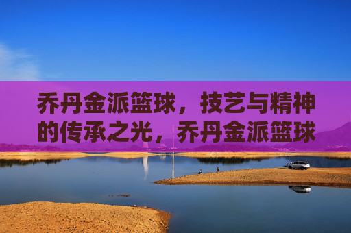 乔丹金派篮球,技艺与精神的传承之光,乔丹金派篮球,技艺与精神的传承之光