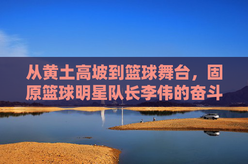 从黄土高坡到篮球舞台,固原篮球明星队长李伟的奋斗与荣耀,从黄土高坡到篮球舞台,固原篮球明星队长李伟的奋斗与荣耀
