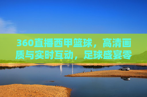 360直播西甲篮球,高清画质与实时互动,足球盛宴零距离接触,360直播西甲足球,高清画质与实时互动,零距离感受足球盛宴
