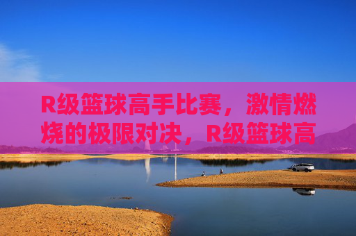 R级篮球高手比赛，激情燃烧的极限对决，R级篮球高手激战，激情燃烧的极限对决