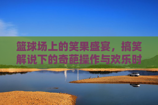 篮球场上的笑果盛宴,搞笑解说下的奇葩操作与欢乐时刻,篮球场上的笑果盛宴,搞笑解说下的奇葩操作与欢乐时刻
