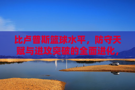 比卢普斯篮球水平，防守天赋与进攻突破的全面进化，比卢普斯篮球水平，防守天赋与进攻突破的全面进化