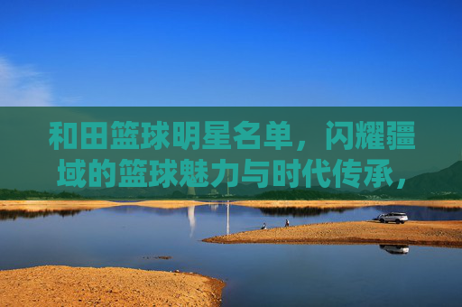 和田篮球明星名单，闪耀疆域的篮球魅力与时代传承，和田篮球明星名单，闪耀疆域的篮球魅力与时代传承