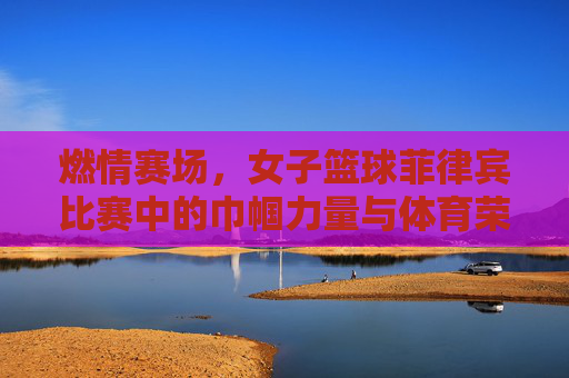 燃情赛场，女子篮球菲律宾比赛中的巾帼力量与体育荣光，燃情赛场，女子篮球菲律宾比赛中的巾帼力量与体育荣光