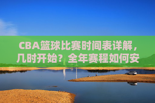 CBA篮球比赛时间表详解，几时开始？全年赛程如何安排？CBA篮球比赛时间表详解，几时开赛？全年赛程如何安排？